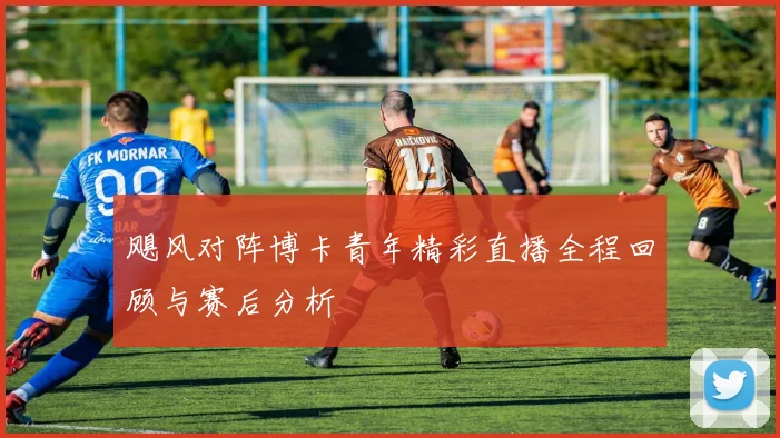 飓风对阵博卡青年精彩直播全程回顾与赛后分析