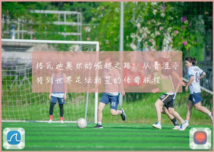 格瓦迪奥尔的崛起之路：从青涩小将到世界足坛新星的传奇旅程