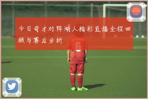 今日奇才对阵湖人精彩直播全程回顾与赛后分析