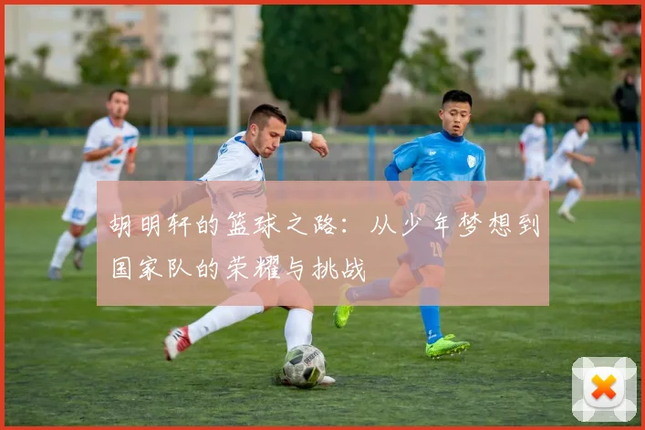 胡明轩的篮球之路：从少年梦想到国家队的荣耀与挑战