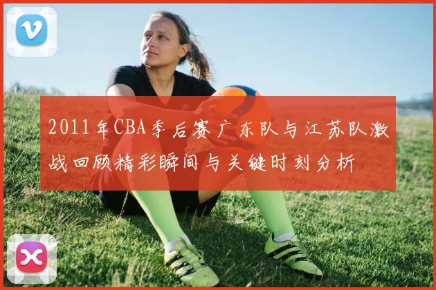 2011年CBA季后赛广东队与江苏队激战回顾精彩瞬间与关键时刻分析