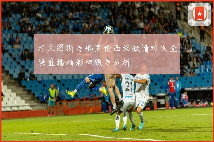 尤文图斯与佛罗伦西诺激情对决全场直播精彩回顾与分析