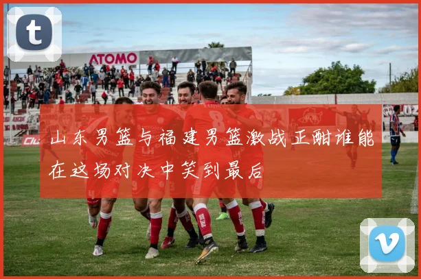 山东男篮与福建男篮激战正酣谁能在这场对决中笑到最后