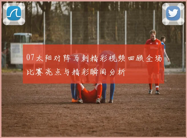 07太阳对阵马刺精彩视频回顾全场比赛亮点与精彩瞬间分析