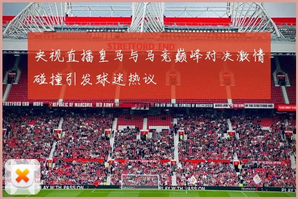 央视直播皇马与马竞巅峰对决激情碰撞引发球迷热议