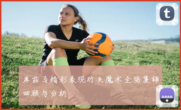 库兹马精彩表现对决魔术全场集锦回顾与分析