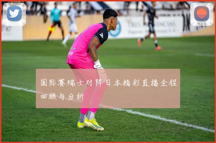 国际赛瑞士对阵日本精彩直播全程回顾与分析