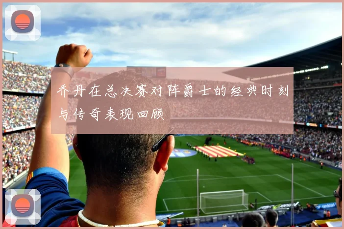 乔丹在总决赛对阵爵士的经典时刻与传奇表现回顾
