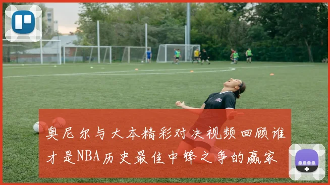 奥尼尔与大本精彩对决视频回顾谁才是NBA历史最佳中锋之争的赢家