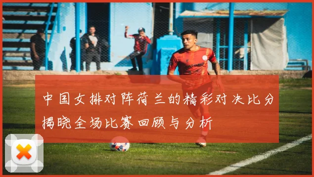 中国女排对阵荷兰的精彩对决比分揭晓全场比赛回顾与分析