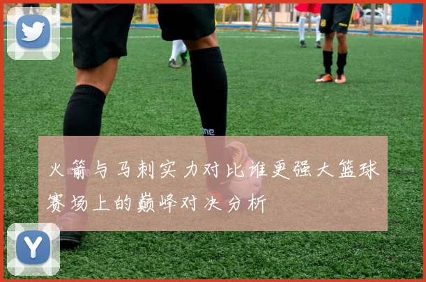 火箭与马刺实力对比谁更强大篮球赛场上的巅峰对决分析