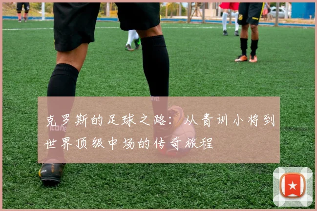 克罗斯的足球之路：从青训小将到世界顶级中场的传奇旅程