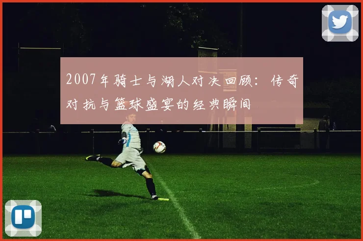 2007年骑士与湖人对决回顾：传奇对抗与篮球盛宴的经典瞬间