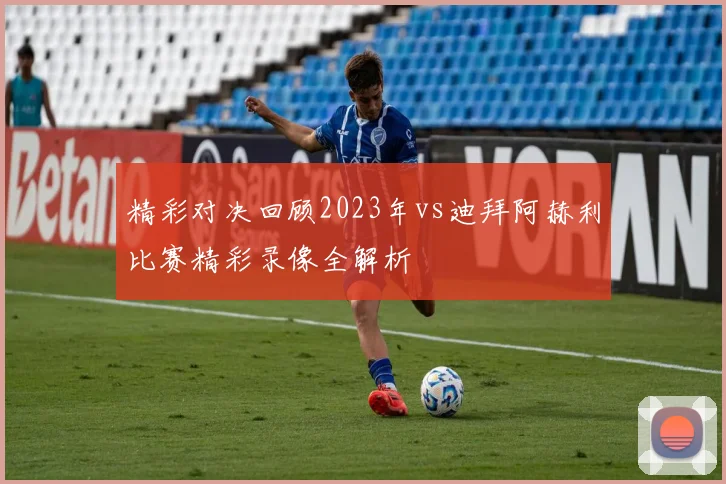 精彩对决回顾2023年vs迪拜阿赫利比赛精彩录像全解析