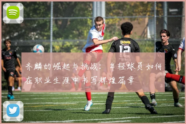 齐麟的崛起与挑战：年轻球员如何在职业生涯中书写辉煌篇章