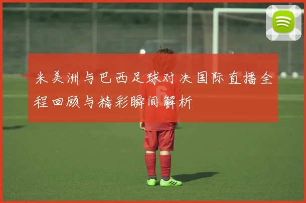 米美洲与巴西足球对决国际直播全程回顾与精彩瞬间解析