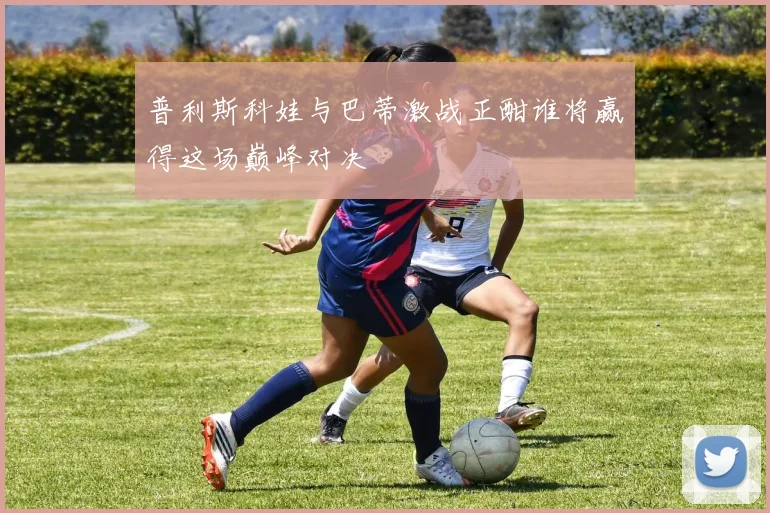 普利斯科娃与巴蒂激战正酣谁将赢得这场巅峰对决