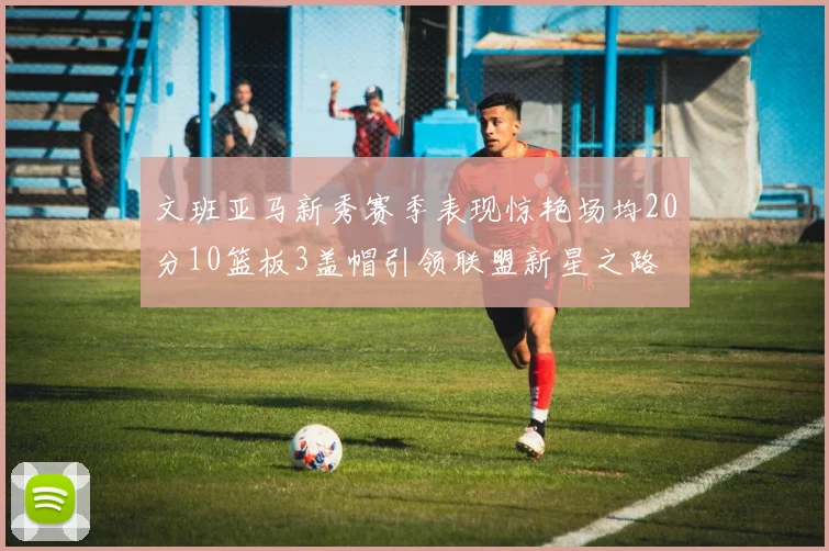 文班亚马新秀赛季表现惊艳场均20分10篮板3盖帽引领联盟新星之路